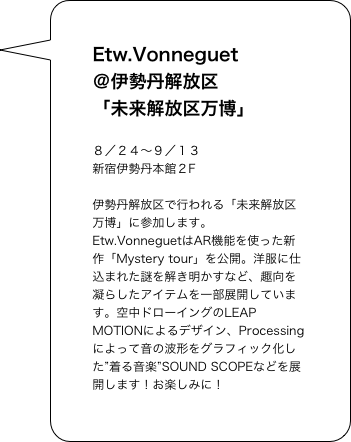 Etw.Vonneguet
＠伊勢丹解放区
「未来解放区万博」

８／２４〜９／１３
新宿伊勢丹本館２F
伊勢丹解放区で行われる「未来解放区万博」に参加します。Etw.VonneguetはAR機能を使った新作「Mystery tour」を公開。洋服に仕込まれた謎を解き明かすなど、趣向を凝らしたアイテムを一部展開しています。空中ドローイングのLEAP MOTIONによるデザイン、Processingによって音の波形をグラフィック化した”着る音楽”SOUND SCOPEなどを展開します！お楽しみに！